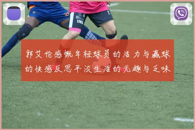 郭艾伦感慨年轻球员的活力与赢球的快感反思平淡生活的无趣与乏味