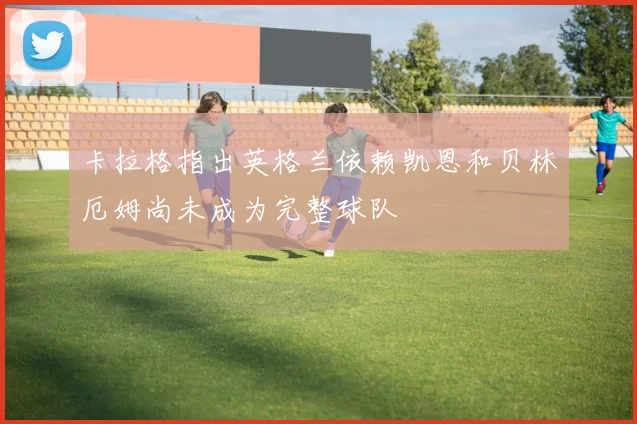 卡拉格指出英格兰依赖凯恩和贝林厄姆尚未成为完整球队