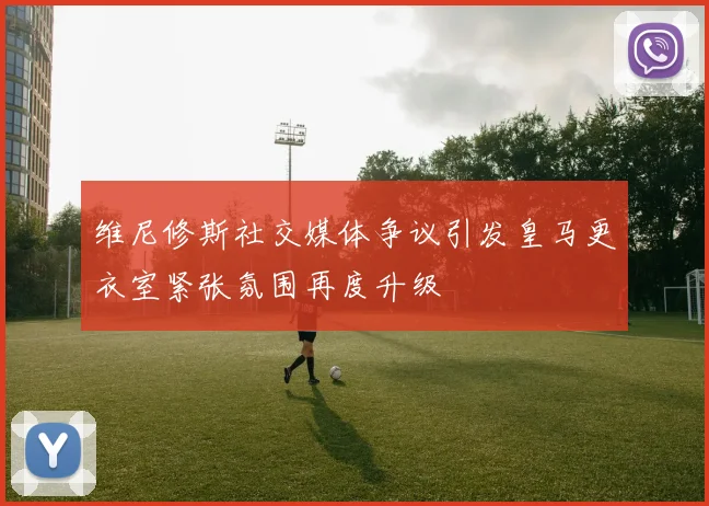 维尼修斯社交媒体争议引发皇马更衣室紧张氛围再度升级