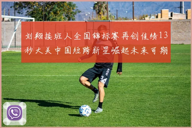 刘翔接班人全国锦标赛再创佳绩13秒大关中国短跨新星崛起未来可期