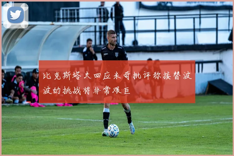 比克斯塔夫回应米奇批评称接替波波的挑战将非常艰巨