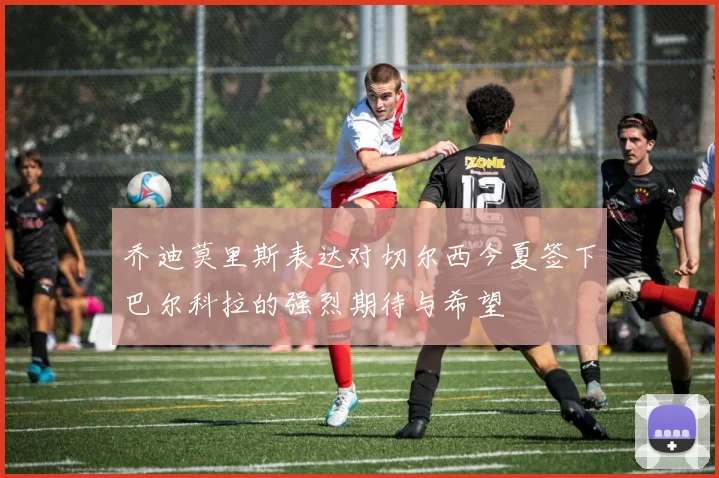 乔迪莫里斯表达对切尔西今夏签下巴尔科拉的强烈期待与希望
