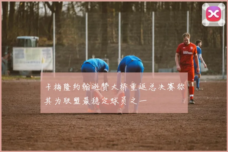 卡梅隆约翰逊赞大桥重返总决赛称其为联盟最稳定球员之一