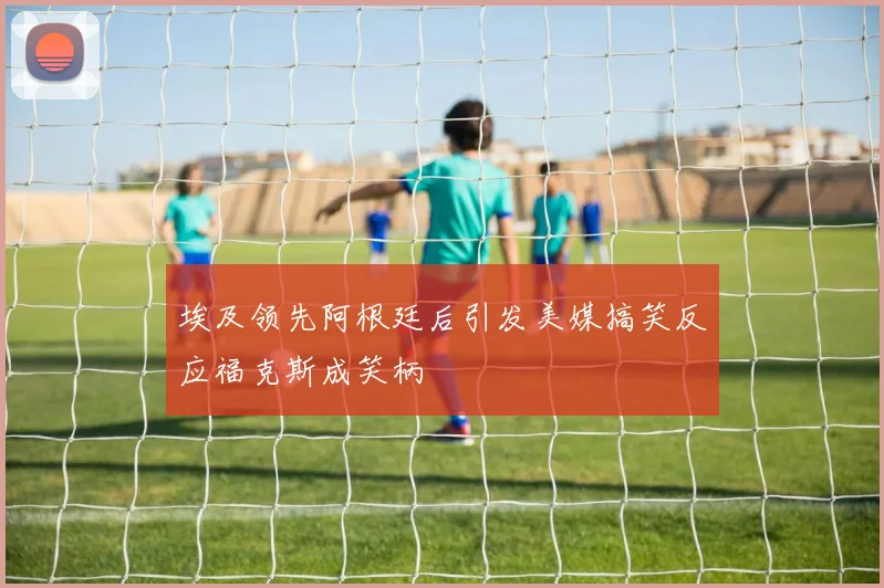 埃及领先阿根廷后引发美媒搞笑反应福克斯成笑柄