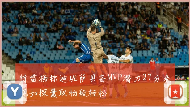 特雷杨称迪班萨具备MVP潜力27分表现如探囊取物般轻松