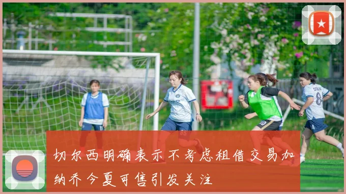 切尔西明确表示不考虑租借交易加纳乔今夏可售引发关注
