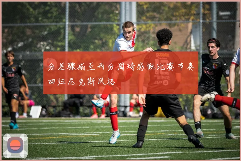 分差骤减至两分周琦感慨比赛节奏回归尼克斯风格