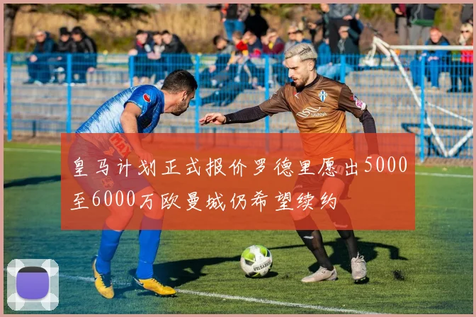 皇马计划正式报价罗德里愿出5000至6000万欧曼城仍希望续约