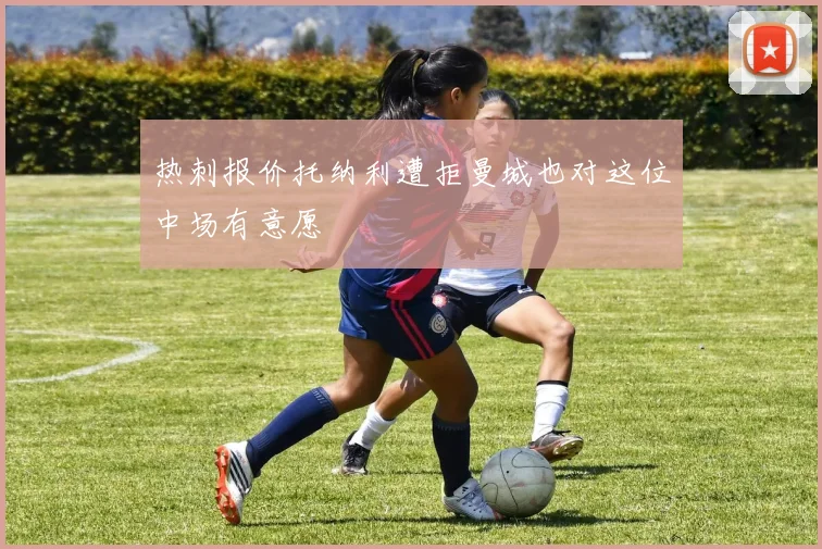 热刺报价托纳利遭拒曼城也对这位中场有意愿