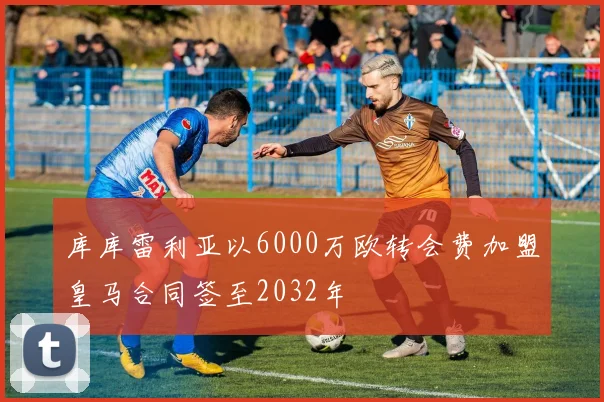 库库雷利亚以6000万欧转会费加盟皇马合同签至2032年