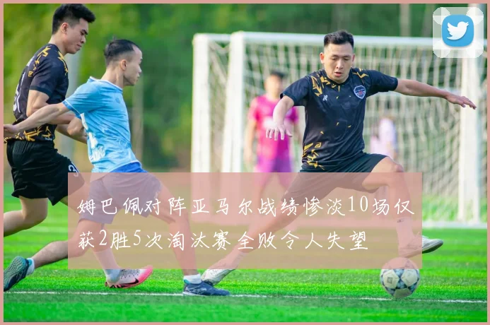姆巴佩对阵亚马尔战绩惨淡10场仅获2胜5次淘汰赛全败令人失望