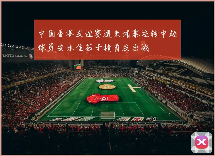 中国香港友谊赛遭柬埔寨逆转中超球员安永佳茹子楠首发出战
