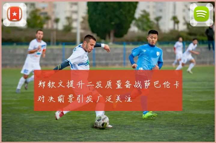 郑钦文提升二发质量备战萨巴伦卡对决前景引发广泛关注