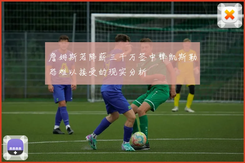 詹姆斯若降薪三千万签中锋凯斯勒恐难以接受的现实分析