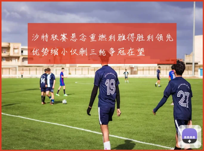沙特联赛悬念重燃利雅得胜利领先优势缩小仅剩三轮争冠在望