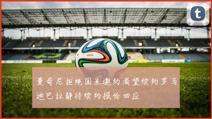 曼奇尼拒绝国米邀约渴望续约罗马迪巴拉静待续约报价回应