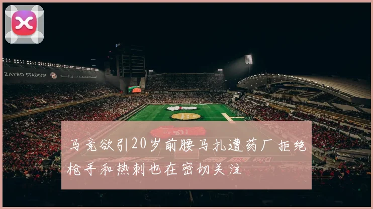马竞欲引20岁前腰马扎遭药厂拒绝枪手和热刺也在密切关注