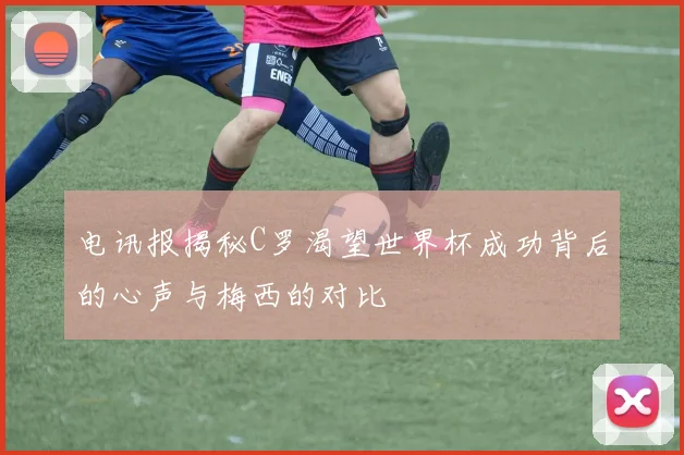 电讯报揭秘C罗渴望世界杯成功背后的心声与梅西的对比