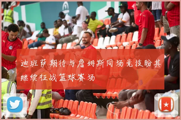 迪班萨期待与詹姆斯同场竞技盼其继续征战篮球赛场