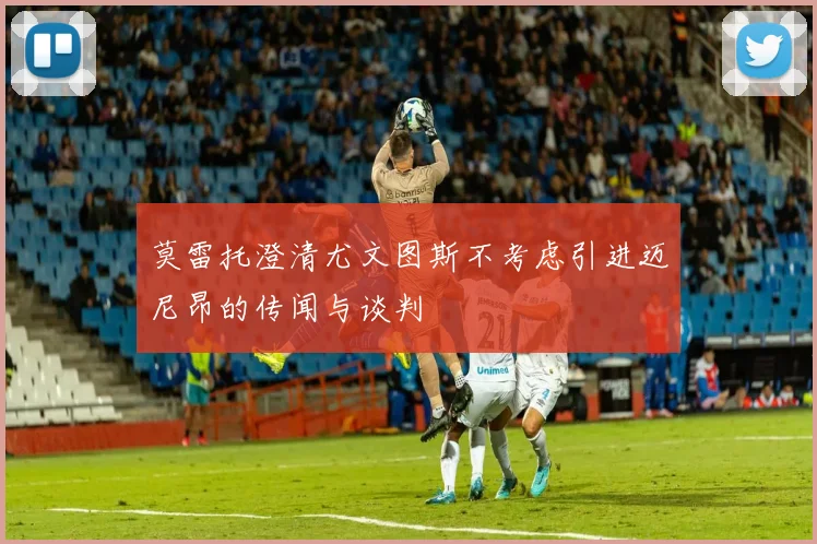 莫雷托澄清尤文图斯不考虑引进迈尼昂的传闻与谈判