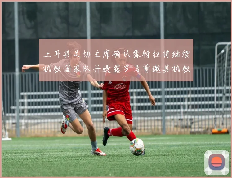 土耳其足协主席确认蒙特拉将继续执教国家队并透露罗马曾邀其执教