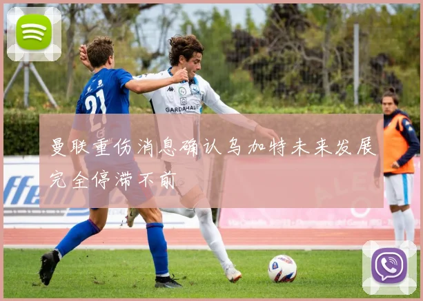 曼联重伤消息确认乌加特未来发展完全停滞不前