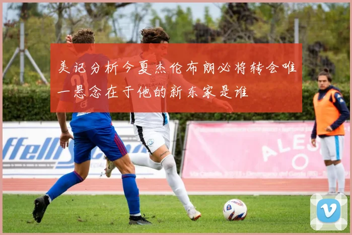 美记分析今夏杰伦布朗必将转会唯一悬念在于他的新东家是谁