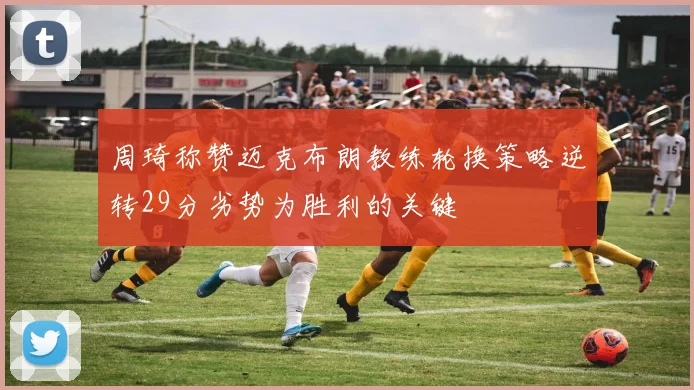 周琦称赞迈克布朗教练轮换策略逆转29分劣势为胜利的关键