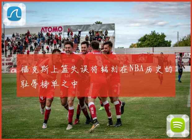 福克斯上篮失误将铭刻在NBA历史的耻辱榜单之中